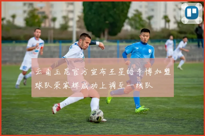 云南玉昆官方宣布王星皓李博加盟球队荣家辉成功上调至一线队