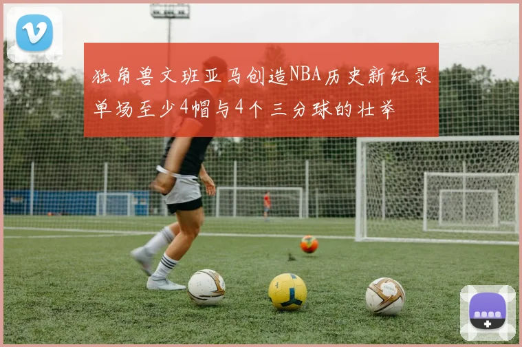 独角兽文班亚马创造NBA历史新纪录单场至少4帽与4个三分球的壮举