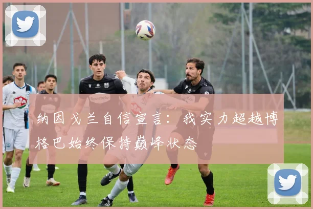 纳因戈兰自信宣言：我实力超越博格巴始终保持巅峰状态
